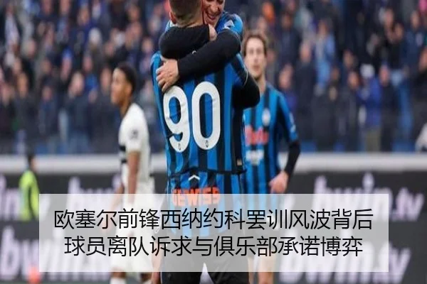 欧塞尔前锋西纳约科罢训风波背后 球员离队诉求与俱乐部承诺博弈