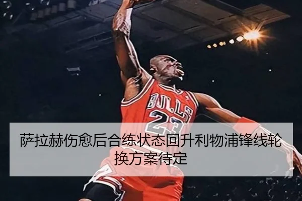 萨拉赫伤愈后合练状态回升利物浦锋线轮换方案待定