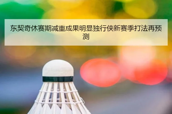 东契奇休赛期减重成果明显独行侠新赛季打法再预测